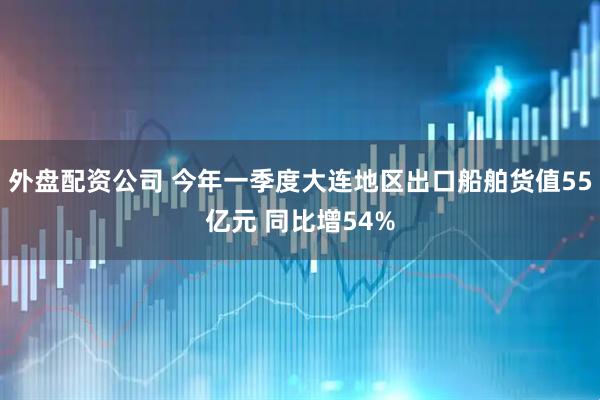 外盘配资公司 今年一季度大连地区出口船舶货值55亿元 同比增54%