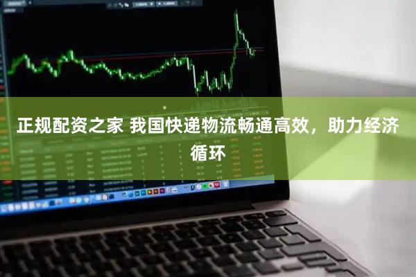 正规配资之家 我国快递物流畅通高效，助力经济循环