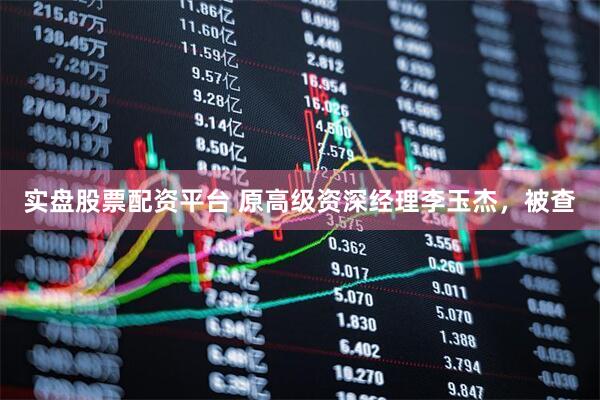 实盘股票配资平台 原高级资深经理李玉杰，被查
