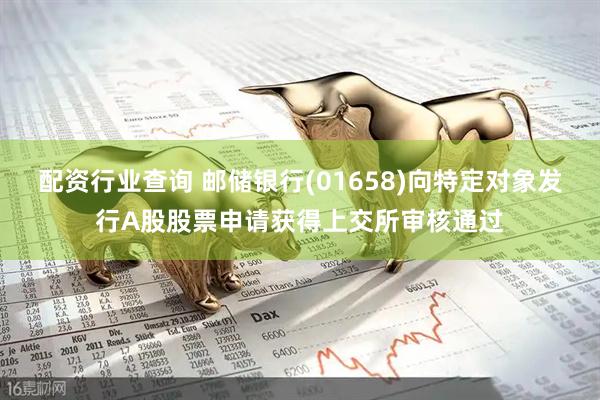 配资行业查询 邮储银行(01658)向特定对象发行A股股票申请获得上交所审核通过