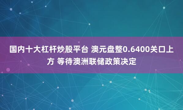 国内十大杠杆炒股平台 澳元盘整0.6400关口上方 等待澳洲联储政策决定