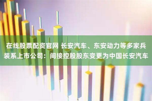 在线股票配资官网 长安汽车、东安动力等多家兵装系上市公司：间接控股股东变更为中国长安汽车