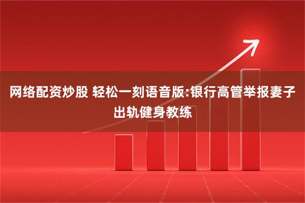 网络配资炒股 轻松一刻语音版:银行高管举报妻子出轨健身教练
