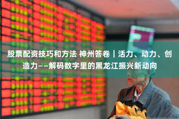 股票配资技巧和方法 神州答卷｜活力、动力、创造力——解码数字里的黑龙江振兴新动向