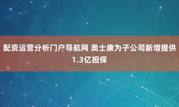 配资运营分析门户导航网 奥士康为子公司新增提供1.3亿担保