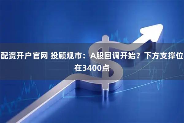 配资开户官网 投顾观市：A股回调开始？下方支撑位在3400点